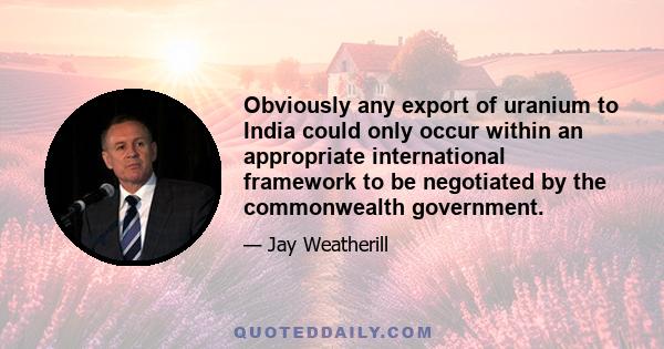 Obviously any export of uranium to India could only occur within an appropriate international framework to be negotiated by the commonwealth government.