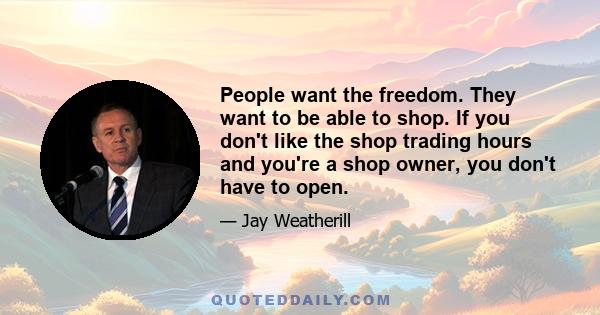 People want the freedom. They want to be able to shop. If you don't like the shop trading hours and you're a shop owner, you don't have to open.