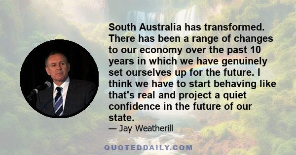 South Australia has transformed. There has been a range of changes to our economy over the past 10 years in which we have genuinely set ourselves up for the future. I think we have to start behaving like that's real and 