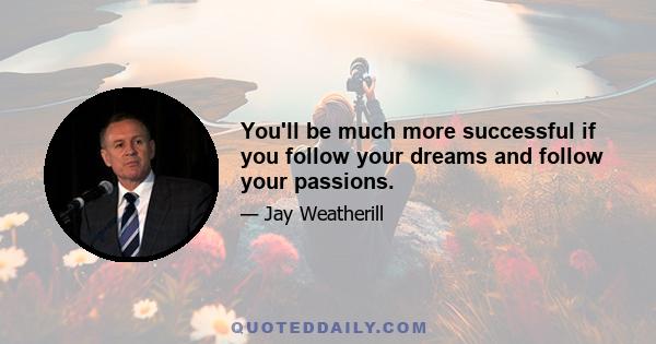 You'll be much more successful if you follow your dreams and follow your passions.