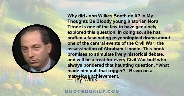 Why did John Wilkes Booth do it? In My Thoughts Be Bloody young historian Nora Titone is one of the few to have genuinely explored this question. In doing so, she has crafted a fascinating psychological drama about one