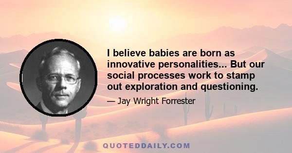 I believe babies are born as innovative personalities... But our social processes work to stamp out exploration and questioning.