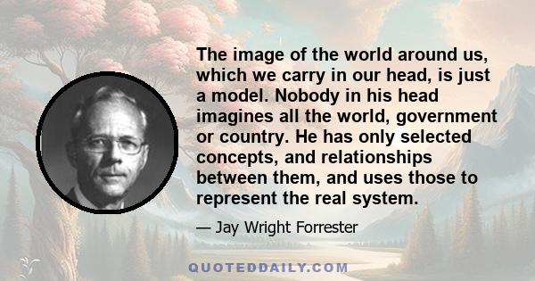 The image of the world around us, which we carry in our head, is just a model. Nobody in his head imagines all the world, government or country. He has only selected concepts, and relationships between them, and uses