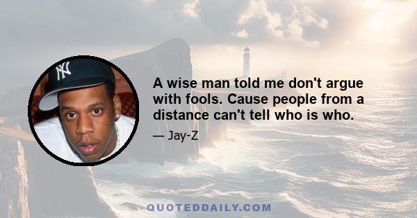 A wise man told me don't argue with fools. Cause people from a distance can't tell who is who.