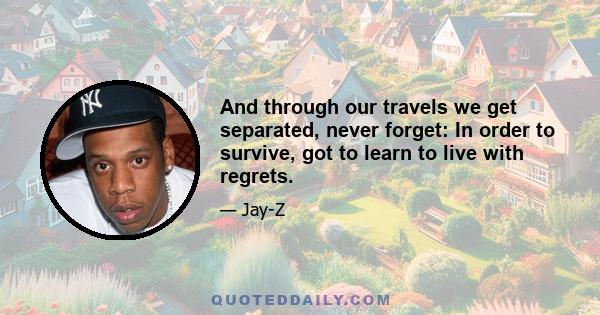 And through our travels we get separated, never forget: In order to survive, got to learn to live with regrets.