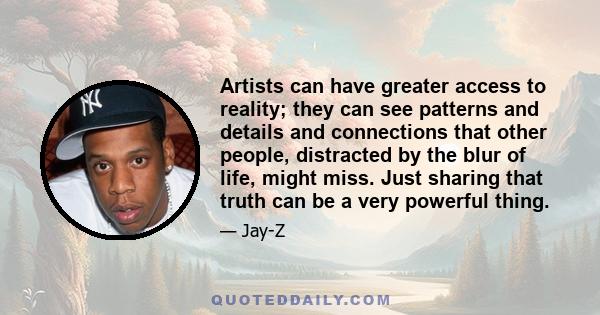 Artists can have greater access to reality; they can see patterns and details and connections that other people, distracted by the blur of life, might miss. Just sharing that truth can be a very powerful thing.