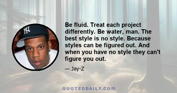 Be fluid. Treat each project differently. Be water, man. The best style is no style. Because styles can be figured out. And when you have no style they can't figure you out.