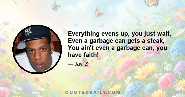 Everything evens up, you just wait, Even a garbage can gets a steak, You ain't even a garbage can, you have faith!