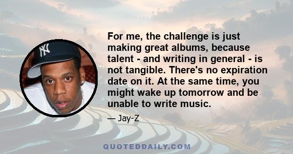 For me, the challenge is just making great albums, because talent - and writing in general - is not tangible. There's no expiration date on it. At the same time, you might wake up tomorrow and be unable to write music.