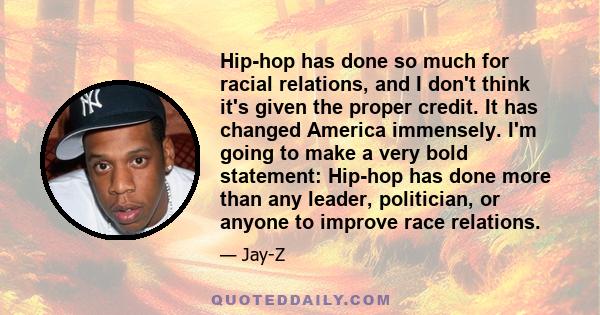 Hip-hop has done so much for racial relations, and I don't think it's given the proper credit. It has changed America immensely. I'm going to make a very bold statement: Hip-hop has done more than any leader,