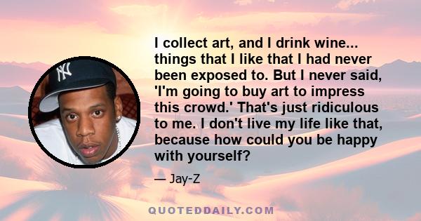 I collect art, and I drink wine... things that I like that I had never been exposed to. But I never said, 'I'm going to buy art to impress this crowd.' That's just ridiculous to me. I don't live my life like that,