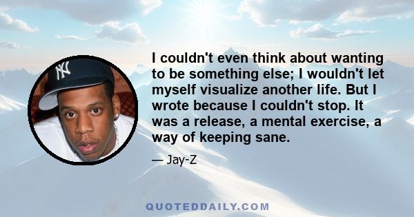 I couldn't even think about wanting to be something else; I wouldn't let myself visualize another life. But I wrote because I couldn't stop. It was a release, a mental exercise, a way of keeping sane.