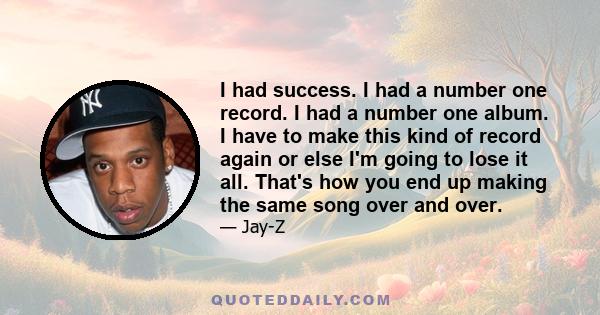 I had success. I had a number one record. I had a number one album. I have to make this kind of record again or else I'm going to lose it all. That's how you end up making the same song over and over.