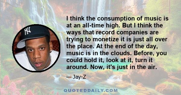 I think the consumption of music is at an all-time high. But I think the ways that record companies are trying to monetize it is just all over the place. At the end of the day, music is in the clouds. Before, you could