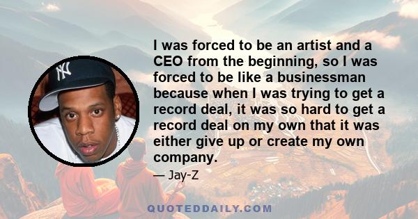 I was forced to be an artist and a CEO from the beginning, so I was forced to be like a businessman because when I was trying to get a record deal, it was so hard to get a record deal on my own that it was either give