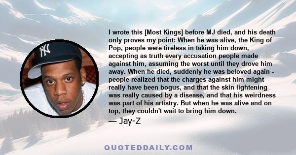 I wrote this [Most Kings] before MJ died, and his death only proves my point: When he was alive, the King of Pop, people were tireless in taking him down, accepting as truth every accusation people made against him,