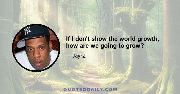 If I don't show the world growth, how are we going to grow?