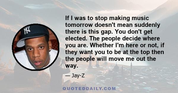 If I was to stop making music tomorrow doesn't mean suddenly there is this gap. You don't get elected. The people decide where you are. Whether I'm here or not, if they want you to be at the top then the people will