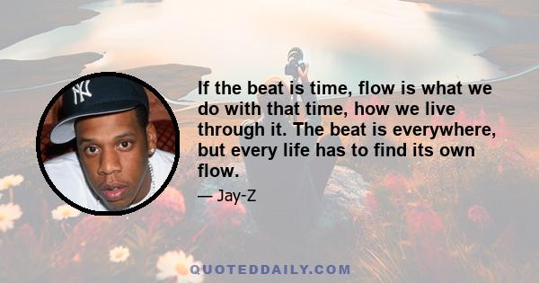 If the beat is time, flow is what we do with that time, how we live through it. The beat is everywhere, but every life has to find its own flow.