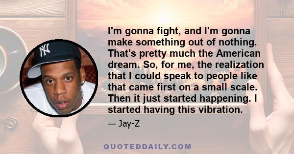 I'm gonna fight, and I'm gonna make something out of nothing. That's pretty much the American dream. So, for me, the realization that I could speak to people like that came first on a small scale. Then it just started