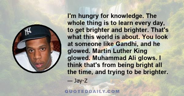 I'm hungry for knowledge. The whole thing is to learn every day, to get brighter and brighter. That's what this world is about. You look at someone like Gandhi, and he glowed. Martin Luther King glowed. Muhammad Ali