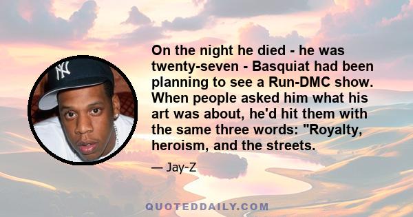 On the night he died - he was twenty-seven - Basquiat had been planning to see a Run-DMC show. When people asked him what his art was about, he'd hit them with the same three words: Royalty, heroism, and the streets.
