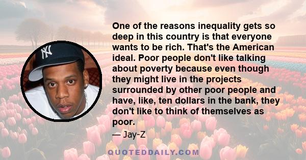 One of the reasons inequality gets so deep in this country is that everyone wants to be rich. That's the American ideal. Poor people don't like talking about poverty because even though they might live in the projects