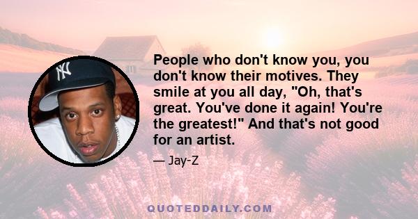 People who don't know you, you don't know their motives. They smile at you all day, Oh, that's great. You've done it again! You're the greatest! And that's not good for an artist.