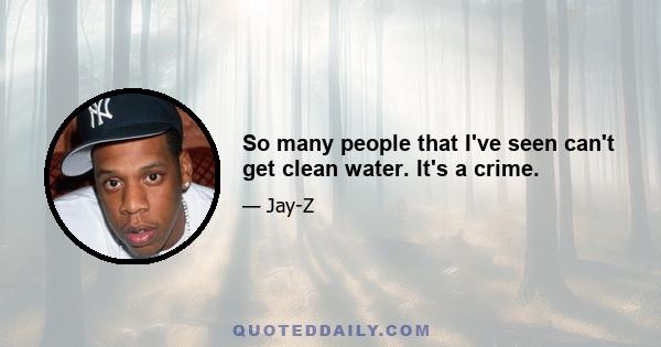 So many people that I've seen can't get clean water. It's a crime.