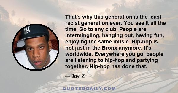 That's why this generation is the least racist generation ever. You see it all the time. Go to any club. People are intermingling, hanging out, having fun, enjoying the same music. Hip-hop is not just in the Bronx