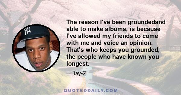 The reason I've been groundedand able to make albums, is because I've allowed my friends to come with me and voice an opinion. That's who keeps you grounded, the people who have known you longest.