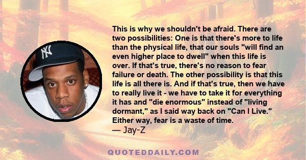 This is why we shouldn't be afraid. There are two possibilities: One is that there's more to life than the physical life, that our souls will find an even higher place to dwell when this life is over. If that's true,