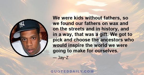 We were kids without fathers, so we found our fathers on wax and on the streets and in history, and in a way, that was a gift. We got to pick and choose the ancestors who would inspire the world we were going to make