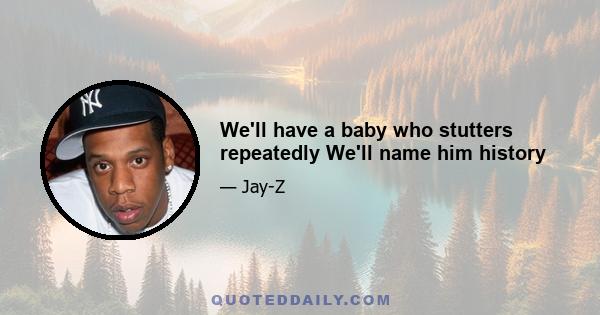 We'll have a baby who stutters repeatedly We'll name him history