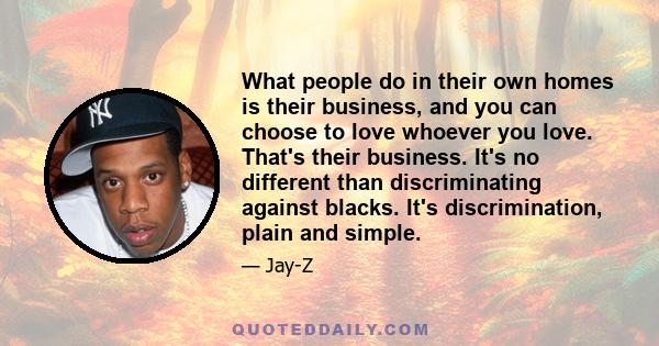 What people do in their own homes is their business, and you can choose to love whoever you love. That's their business. It's no different than discriminating against blacks. It's discrimination, plain and simple.