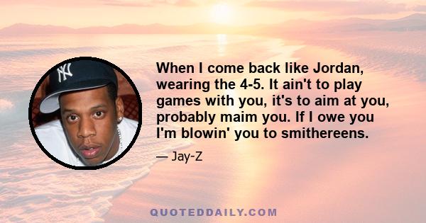 When I come back like Jordan, wearing the 4-5. It ain't to play games with you, it's to aim at you, probably maim you. If I owe you I'm blowin' you to smithereens.