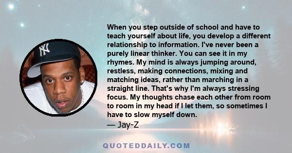 When you step outside of school and have to teach yourself about life, you develop a different relationship to information. I've never been a purely linear thinker. You can see it in my rhymes. My mind is always jumping 