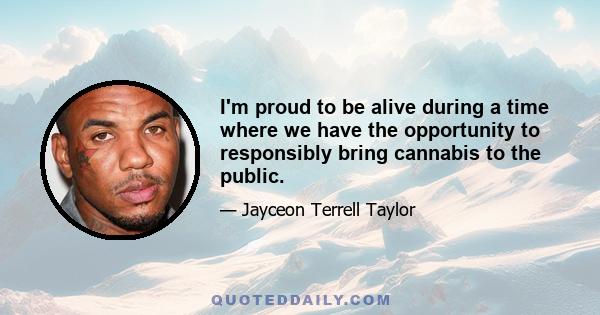 I'm proud to be alive during a time where we have the opportunity to responsibly bring cannabis to the public.