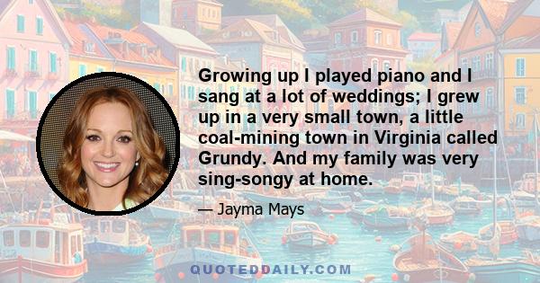 Growing up I played piano and I sang at a lot of weddings; I grew up in a very small town, a little coal-mining town in Virginia called Grundy. And my family was very sing-songy at home.