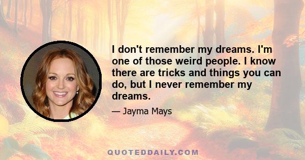 I don't remember my dreams. I'm one of those weird people. I know there are tricks and things you can do, but I never remember my dreams.