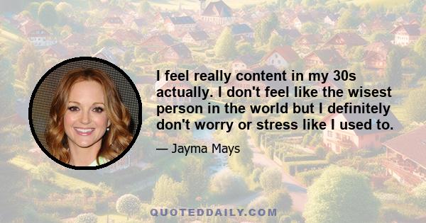 I feel really content in my 30s actually. I don't feel like the wisest person in the world but I definitely don't worry or stress like I used to.