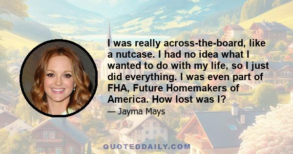 I was really across-the-board, like a nutcase. I had no idea what I wanted to do with my life, so I just did everything. I was even part of FHA, Future Homemakers of America. How lost was I?