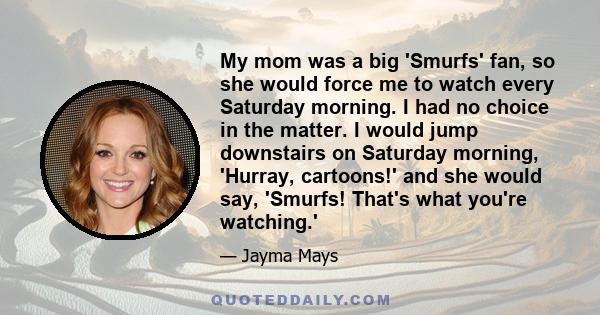 My mom was a big 'Smurfs' fan, so she would force me to watch every Saturday morning. I had no choice in the matter. I would jump downstairs on Saturday morning, 'Hurray, cartoons!' and she would say, 'Smurfs! That's