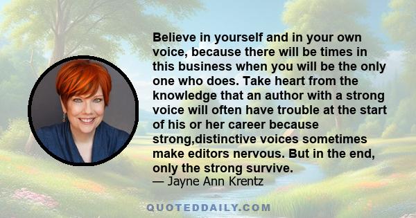 Believe in yourself and in your own voice, because there will be times in this business when you will be the only one who does. Take heart from the knowledge that an author with a strong voice will often have trouble at 