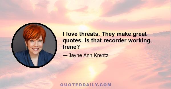 I love threats. They make great quotes. Is that recorder working, Irene?