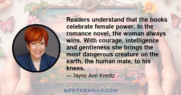 Readers understand that the books celebrate female power. In the romance novel, the woman always wins. With courage, intelligence and gentleness she brings the most dangerous creature on the earth, the human male, to