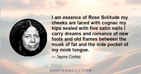 I am essence of Rose Solitude my cheeks are laced with cognac my hips sealed with five satin nails I carry dreams and romance of new fools and old flames between the musk of fat and the side pocket of my mink tongue.