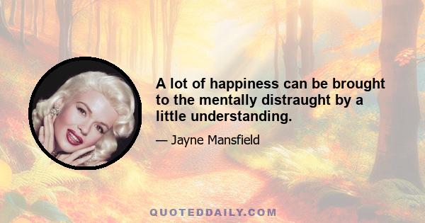 A lot of happiness can be brought to the mentally distraught by a little understanding.