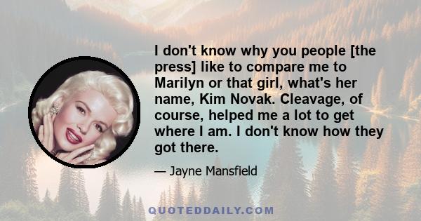 I don't know why you people [the press] like to compare me to Marilyn or that girl, what's her name, Kim Novak. Cleavage, of course, helped me a lot to get where I am. I don't know how they got there.