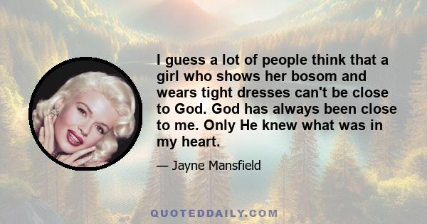 I guess a lot of people think that a girl who shows her bosom and wears tight dresses can't be close to God. God has always been close to me. Only He knew what was in my heart.